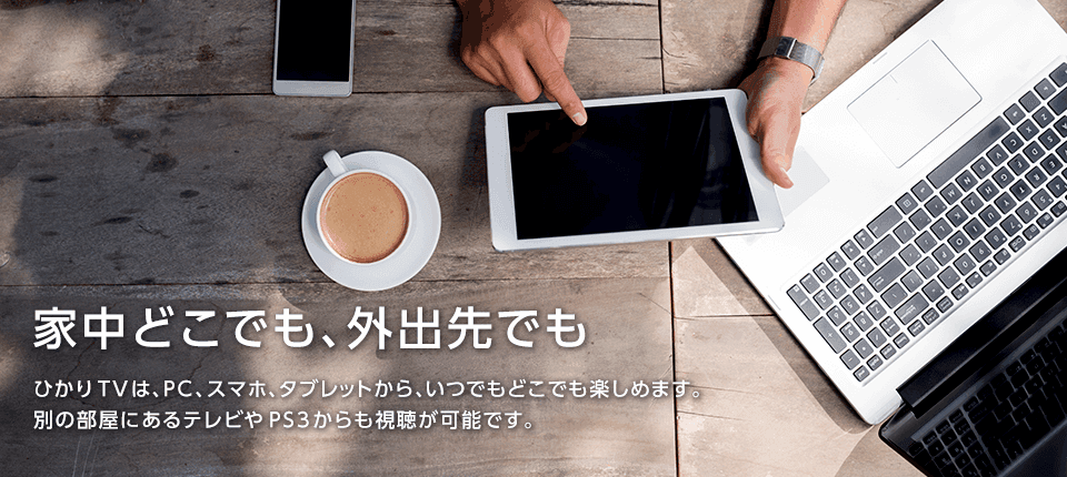 家中どこでも、外出先でも|ひかりTVは、PC、スマホ、タブレットから、いつでもどこでも楽しめます。別の部屋にあるテレビやPS3からも視聴が可能です。