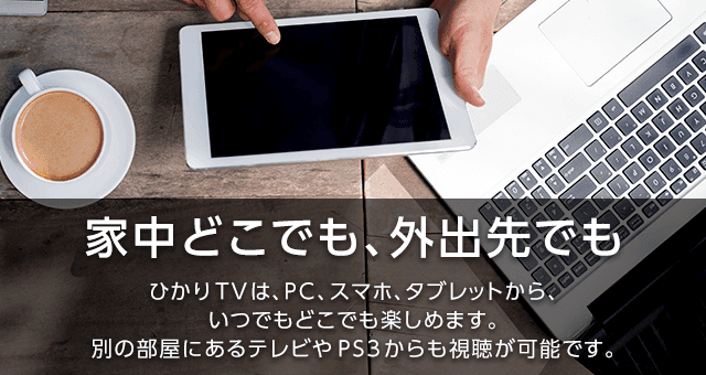 家中どこでも、外出先でも|ひかりTVは、PC、スマホ、タブレットから、いつでもどこでも楽しめます。別の部屋にあるテレビやPS3からも視聴が可能です。