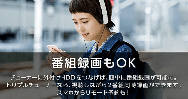 番組録画もOK|チューナーに外付けHDDをつなげば、簡単に番組録画が可能に。トリプルチューナーなら、視聴しながら2番組同時録画できます。スマホからリモート予約も!
