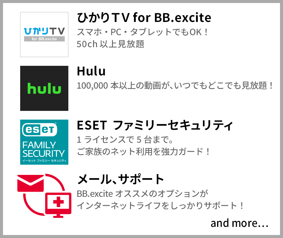 ひかりTV for BB.excite スマホ・PC・タブレットでもOK! 50ch 以上見放題 Hulu 60,000 本以上の動画が、いつでもどこでも見放題! ESET ファミリーセキュリティ 1ライセンスで5台まで ご家族のネット利用を強力ガード! メール、サポート BB.excite オススメのオプションがインターネットライフをしっかりサポート!